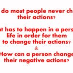 Why do most people never change their actions? What has to happen in a person’s life in order for them to change their actions? How can a person change their negative actions?