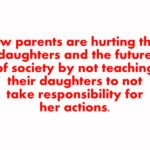 How parents are hurting their daughters and the future of society by not teaching their daughters to not take responsibility for her actions.